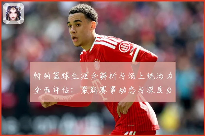 特纳篮球生涯全解析与场上统治力全面评估：最新赛事动态与深度分析