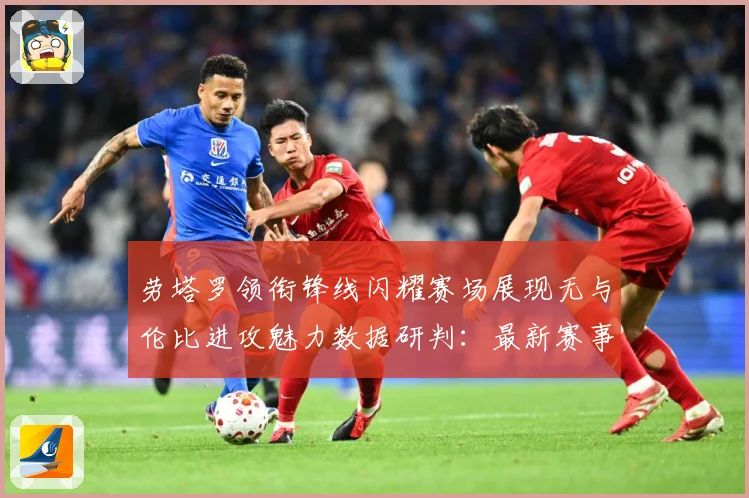 劳塔罗领衔锋线闪耀赛场展现无与伦比进攻魅力数据研判：最新赛事动态与深度分析