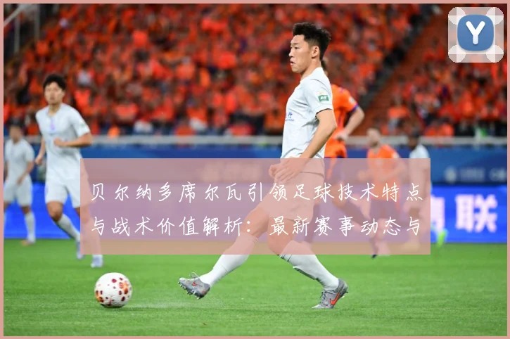贝尔纳多席尔瓦引领足球技术特点与战术价值解析：最新赛事动态与深度分析