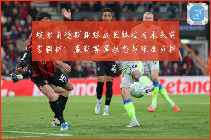 埃尔南德斯排球成长轨迹与未来前景解析：最新赛事动态与深度分析