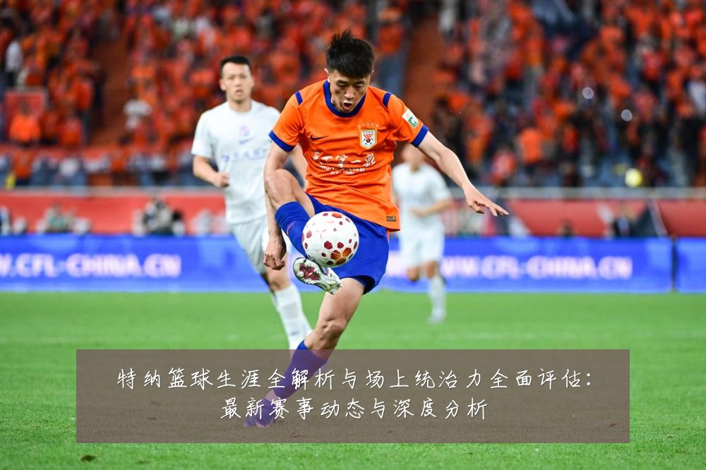 特纳篮球生涯全解析与场上统治力全面评估:最新赛事动态与深度分析