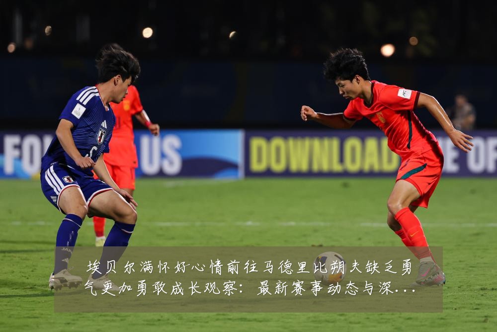 埃贝尔满怀好心情前往马德里比朔夫缺乏勇气更加勇敢成长观察：最新赛事动态与深度分析