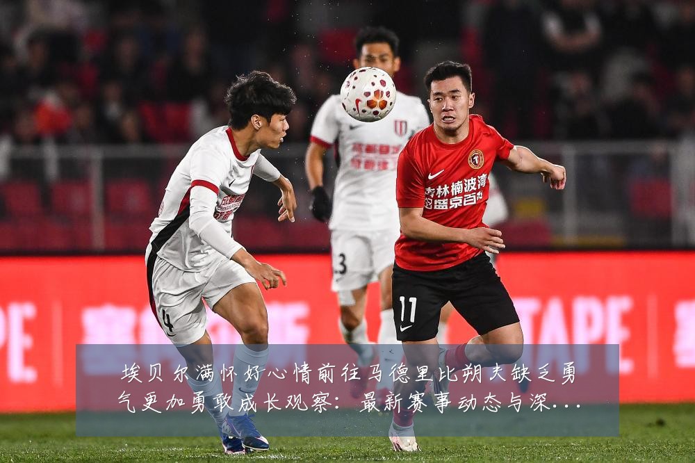埃贝尔满怀好心情前往马德里比朔夫缺乏勇气更加勇敢成长观察：最新赛事动态与深度分析